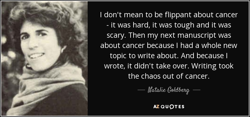 I don't mean to be flippant about cancer - it was hard, it was tough and it was scary. Then my next manuscript was about cancer because I had a whole new topic to write about. And because I wrote, it didn't take over. Writing took the chaos out of cancer. - Natalie Goldberg