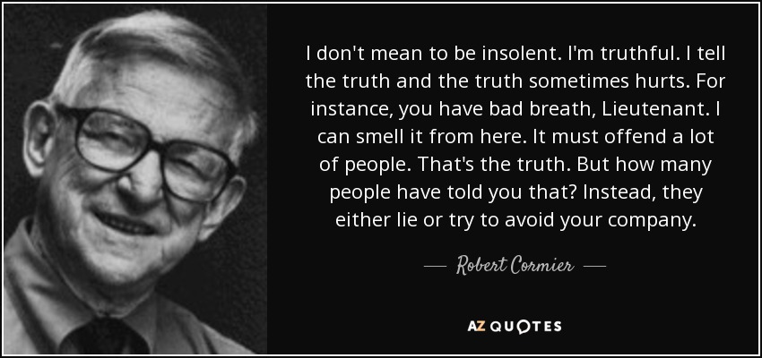 I don't mean to be insolent. I'm truthful. I tell the truth and the truth sometimes hurts. For instance, you have bad breath, Lieutenant. I can smell it from here. It must offend a lot of people. That's the truth. But how many people have told you that? Instead, they either lie or try to avoid your company. - Robert Cormier