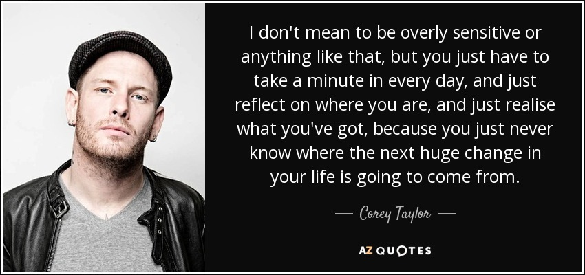 I don't mean to be overly sensitive or anything like that, but you just have to take a minute in every day, and just reflect on where you are, and just realise what you've got, because you just never know where the next huge change in your life is going to come from. - Corey Taylor