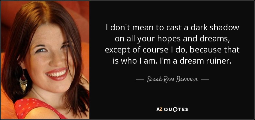 I don't mean to cast a dark shadow on all your hopes and dreams, except of course I do, because that is who I am. I'm a dream ruiner. - Sarah Rees Brennan