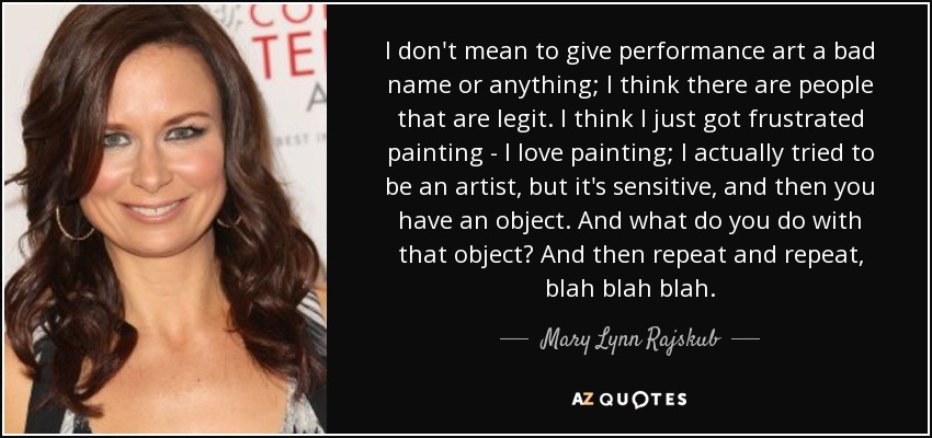 I don't mean to give performance art a bad name or anything; I think there are people that are legit. I think I just got frustrated painting - I love painting; I actually tried to be an artist, but it's sensitive, and then you have an object. And what do you do with that object? And then repeat and repeat, blah blah blah. - Mary Lynn Rajskub