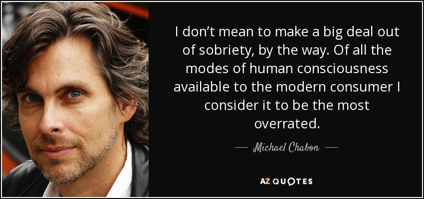 I don’t mean to make a big deal out of sobriety, by the way. Of all the modes of human consciousness available to the modern consumer I consider it to be the most overrated. - Michael Chabon