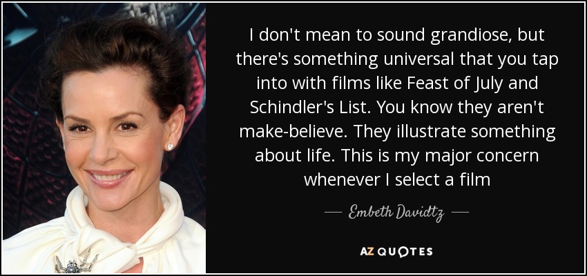 I don't mean to sound grandiose, but there's something universal that you tap into with films like Feast of July and Schindler's List. You know they aren't make-believe. They illustrate something about life. This is my major concern whenever I select a film - Embeth Davidtz