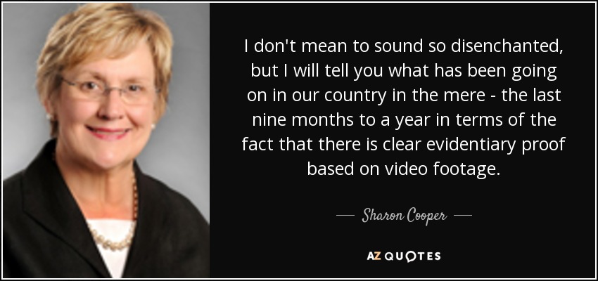 I don't mean to sound so disenchanted, but I will tell you what has been going on in our country in the mere - the last nine months to a year in terms of the fact that there is clear evidentiary proof based on video footage. - Sharon Cooper