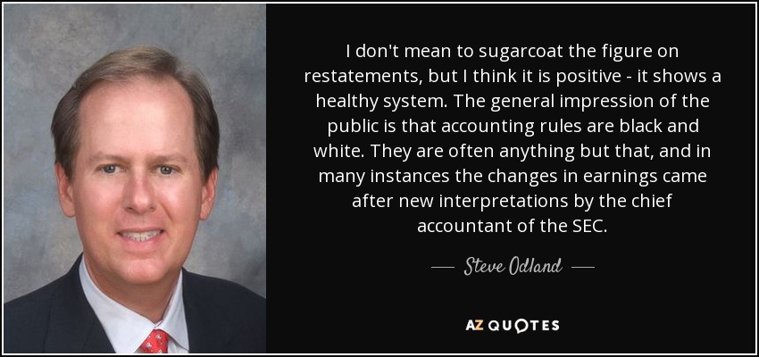 I don't mean to sugarcoat the figure on restatements, but I think it is positive - it shows a healthy system. The general impression of the public is that accounting rules are black and white. They are often anything but that, and in many instances the changes in earnings came after new interpretations by the chief accountant of the SEC. - Steve Odland