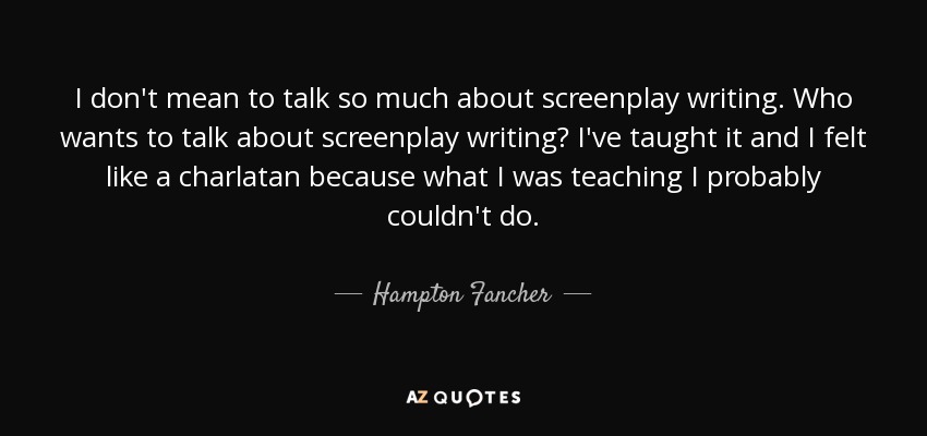 I don't mean to talk so much about screenplay writing. Who wants to talk about screenplay writing? I've taught it and I felt like a charlatan because what I was teaching I probably couldn't do. - Hampton Fancher