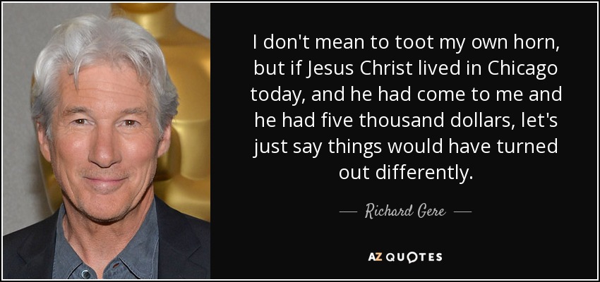 I don't mean to toot my own horn, but if Jesus Christ lived in Chicago today, and he had come to me and he had five thousand dollars, let's just say things would have turned out differently. - Richard Gere