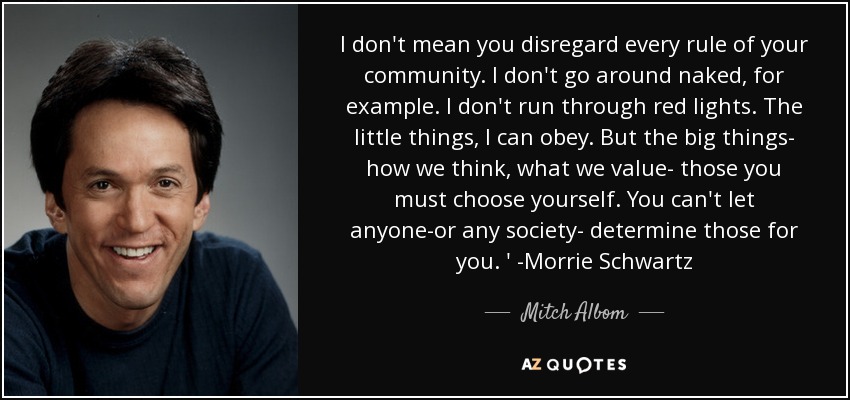 I don't mean you disregard every rule of your community. I don't go around naked, for example. I don't run through red lights. The little things, I can obey. But the big things- how we think, what we value- those you must choose yourself. You can't let anyone-or any society- determine those for you. ' -Morrie Schwartz - Mitch Albom
