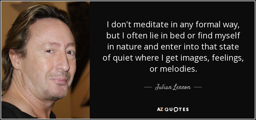 I don't meditate in any formal way, but I often lie in bed or find myself in nature and enter into that state of quiet where I get images, feelings, or melodies. - Julian Lennon