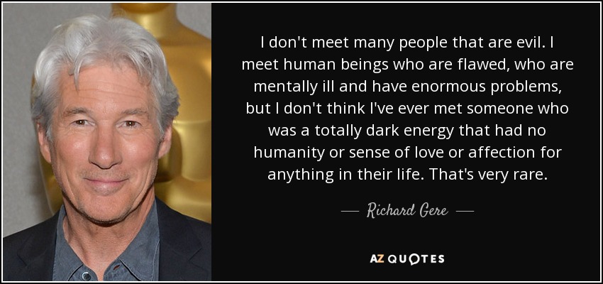 I don't meet many people that are evil. I meet human beings who are flawed, who are mentally ill and have enormous problems, but I don't think I've ever met someone who was a totally dark energy that had no humanity or sense of love or affection for anything in their life. That's very rare. - Richard Gere