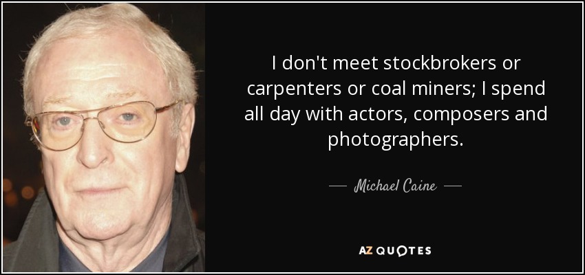 I don't meet stockbrokers or carpenters or coal miners; I spend all day with actors, composers and photographers. - Michael Caine