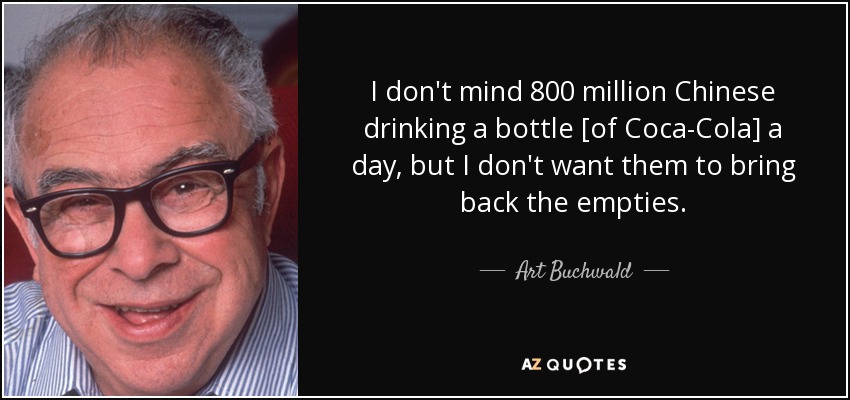 I don't mind 800 million Chinese drinking a bottle [of Coca-Cola] a day, but I don't want them to bring back the empties. - Art Buchwald