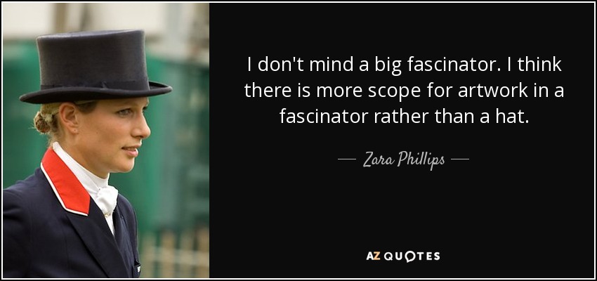 I don't mind a big fascinator. I think there is more scope for artwork in a fascinator rather than a hat. - Zara Phillips