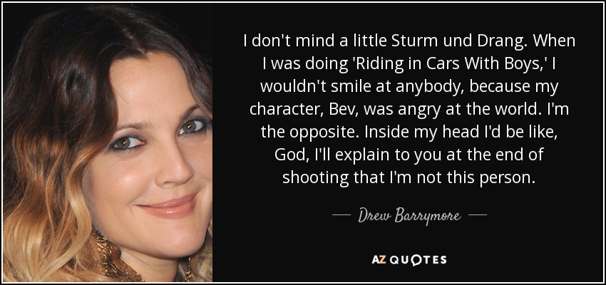 I don't mind a little Sturm und Drang. When I was doing 'Riding in Cars With Boys,' I wouldn't smile at anybody, because my character, Bev, was angry at the world. I'm the opposite. Inside my head I'd be like, God, I'll explain to you at the end of shooting that I'm not this person. - Drew Barrymore