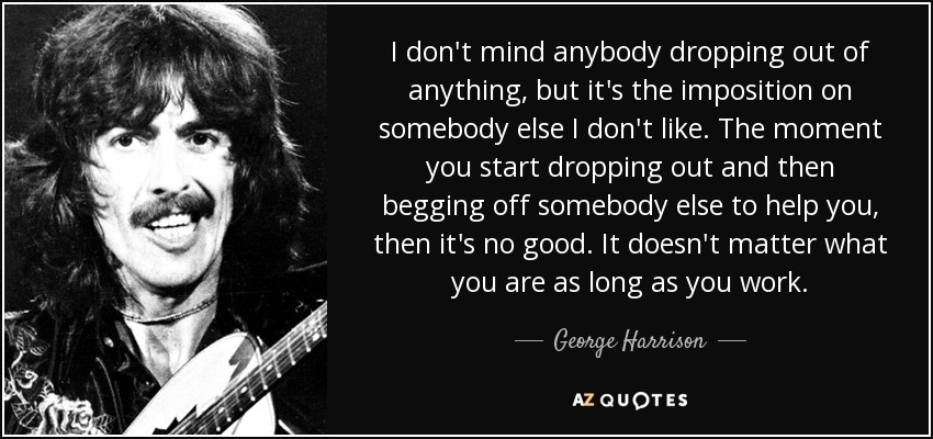 I don't mind anybody dropping out of anything, but it's the imposition on somebody else I don't like. The moment you start dropping out and then begging off somebody else to help you, then it's no good. It doesn't matter what you are as long as you work. - George Harrison