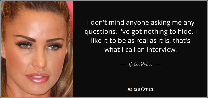 I don't mind anyone asking me any questions, I've got nothing to hide. I like it to be as real as it is, that's what I call an interview. - Katie Price