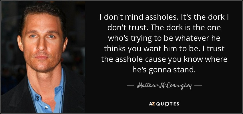I don't mind assholes. It's the dork I don't trust. The dork is the one who's trying to be whatever he thinks you want him to be. I trust the asshole cause you know where he's gonna stand. - Matthew McConaughey
