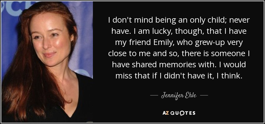 I don't mind being an only child; never have. I am lucky, though, that I have my friend Emily, who grew-up very close to me and so, there is someone I have shared memories with. I would miss that if I didn't have it, I think. - Jennifer Ehle