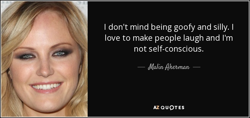 I don't mind being goofy and silly. I love to make people laugh and I'm not self-conscious. - Malin Akerman