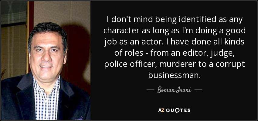 I don't mind being identified as any character as long as I'm doing a good job as an actor. I have done all kinds of roles - from an editor, judge, police officer, murderer to a corrupt businessman. - Boman Irani