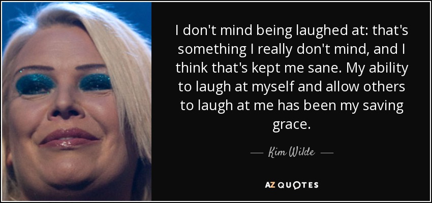I don't mind being laughed at: that's something I really don't mind, and I think that's kept me sane. My ability to laugh at myself and allow others to laugh at me has been my saving grace. - Kim Wilde