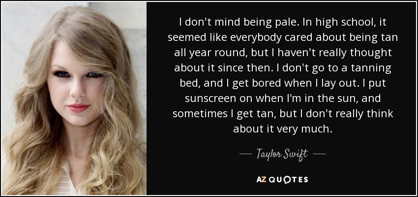 I don't mind being pale. In high school, it seemed like everybody cared about being tan all year round, but I haven't really thought about it since then. I don't go to a tanning bed, and I get bored when I lay out. I put sunscreen on when I'm in the sun, and sometimes I get tan, but I don't really think about it very much. - Taylor Swift