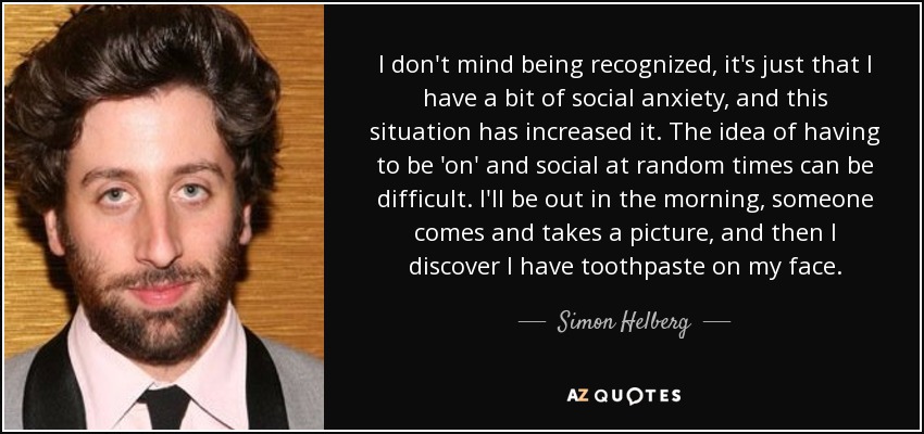 I don't mind being recognized, it's just that I have a bit of social anxiety, and this situation has increased it. The idea of having to be 'on' and social at random times can be difficult. I'll be out in the morning, someone comes and takes a picture, and then I discover I have toothpaste on my face. - Simon Helberg