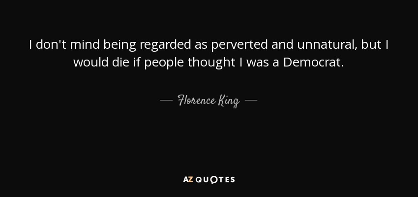 I don't mind being regarded as perverted and unnatural, but I would die if people thought I was a Democrat. - Florence King