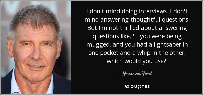 I don't mind doing interviews. I don't mind answering thoughtful questions. But I'm not thrilled about answering questions like, 'If you were being mugged, and you had a lightsaber in one pocket and a whip in the other, which would you use?' - Harrison Ford