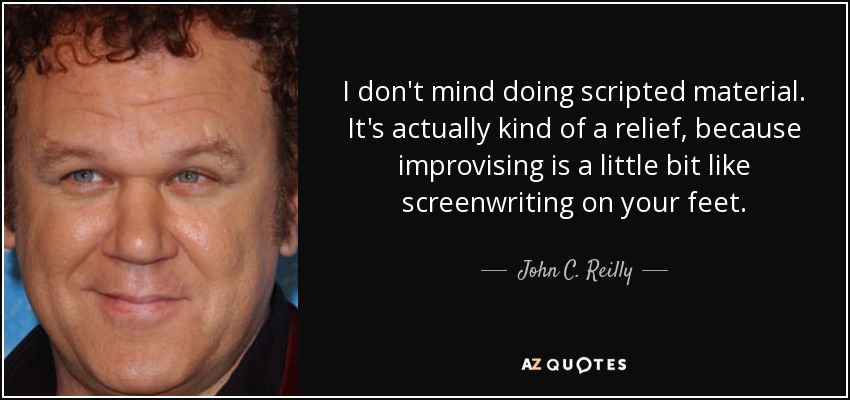 I don't mind doing scripted material. It's actually kind of a relief, because improvising is a little bit like screenwriting on your feet. - John C. Reilly