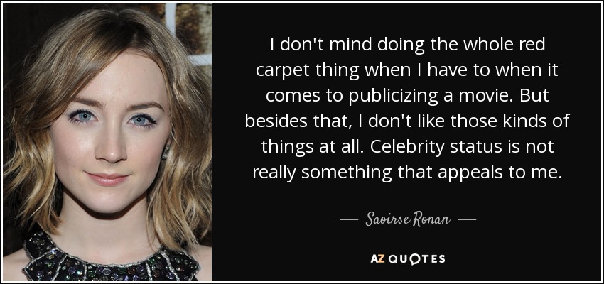 I don't mind doing the whole red carpet thing when I have to when it comes to publicizing a movie. But besides that, I don't like those kinds of things at all. Celebrity status is not really something that appeals to me. - Saoirse Ronan