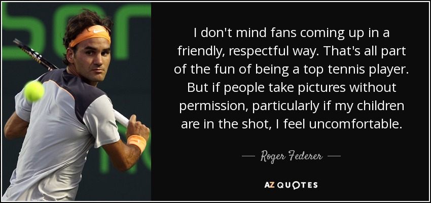 I don't mind fans coming up in a friendly, respectful way. That's all part of the fun of being a top tennis player. But if people take pictures without permission, particularly if my children are in the shot, I feel uncomfortable. - Roger Federer