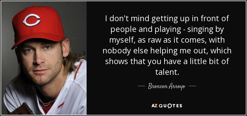 I don't mind getting up in front of people and playing - singing by myself, as raw as it comes, with nobody else helping me out, which shows that you have a little bit of talent. - Bronson Arroyo