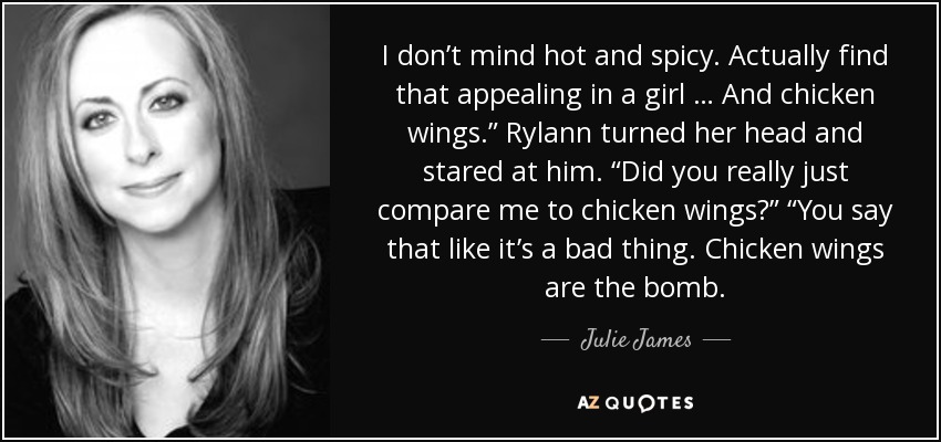 I don’t mind hot and spicy. Actually find that appealing in a girl … And chicken wings.” Rylann turned her head and stared at him. “Did you really just compare me to chicken wings?” “You say that like it’s a bad thing. Chicken wings are the bomb. - Julie James