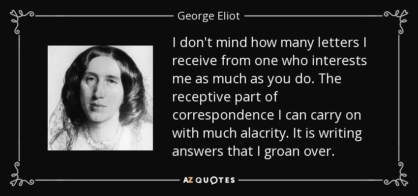 I don't mind how many letters I receive from one who interests me as much as you do. The receptive part of correspondence I can carry on with much alacrity. It is writing answers that I groan over. - George Eliot
