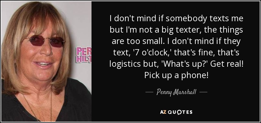 I don't mind if somebody texts me but I'm not a big texter, the things are too small. I don't mind if they text, '7 o'clock,' that's fine, that's logistics but, 'What's up?' Get real! Pick up a phone! - Penny Marshall