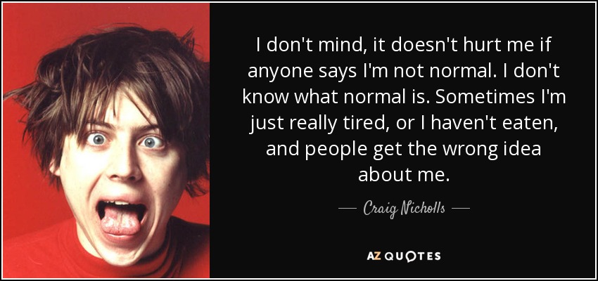 I don't mind, it doesn't hurt me if anyone says I'm not normal. I don't know what normal is. Sometimes I'm just really tired, or I haven't eaten, and people get the wrong idea about me. - Craig Nicholls