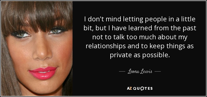 I don't mind letting people in a little bit, but I have learned from the past not to talk too much about my relationships and to keep things as private as possible. - Leona Lewis