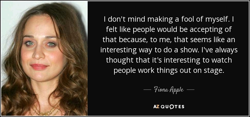 I don't mind making a fool of myself. I felt like people would be accepting of that because, to me, that seems like an interesting way to do a show. I've always thought that it's interesting to watch people work things out on stage. - Fiona Apple