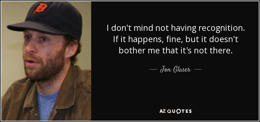 I don't mind not having recognition. If it happens, fine, but it doesn't bother me that it's not there. - Jon Glaser