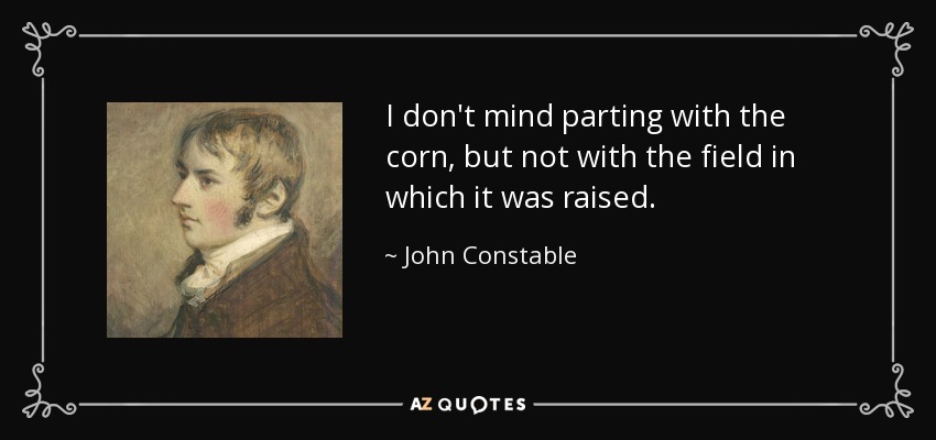 I don't mind parting with the corn, but not with the field in which it was raised. - John Constable
