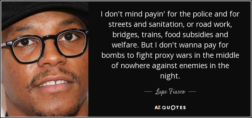 I don't mind payin' for the police and for streets and sanitation, or road work, bridges, trains, food subsidies and welfare. But I don't wanna pay for bombs to fight proxy wars in the middle of nowhere against enemies in the night. - Lupe Fiasco