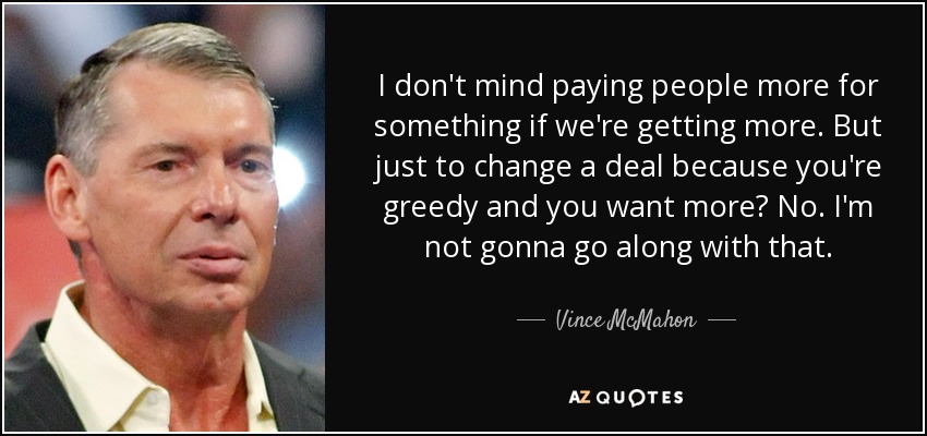 I don't mind paying people more for something if we're getting more. But just to change a deal because you're greedy and you want more? No. I'm not gonna go along with that. - Vince McMahon