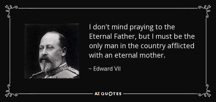 I don't mind praying to the Eternal Father, but I must be the only man in the country afflicted with an eternal mother. - Edward VII