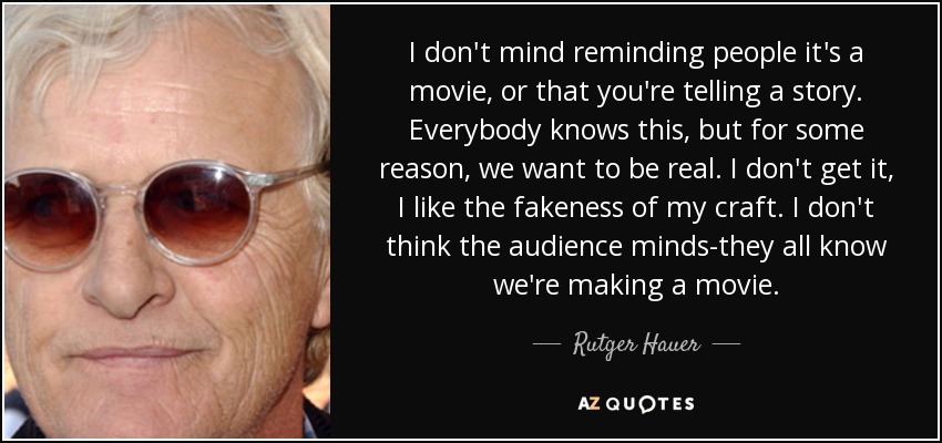 I don't mind reminding people it's a movie, or that you're telling a story. Everybody knows this, but for some reason, we want to be real. I don't get it, I like the fakeness of my craft. I don't think the audience minds-they all know we're making a movie. - Rutger Hauer