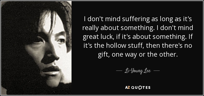 I don't mind suffering as long as it's really about something. I don't mind great luck, if it's about something. If it's the hollow stuff, then there's no gift, one way or the other. - Li-Young Lee