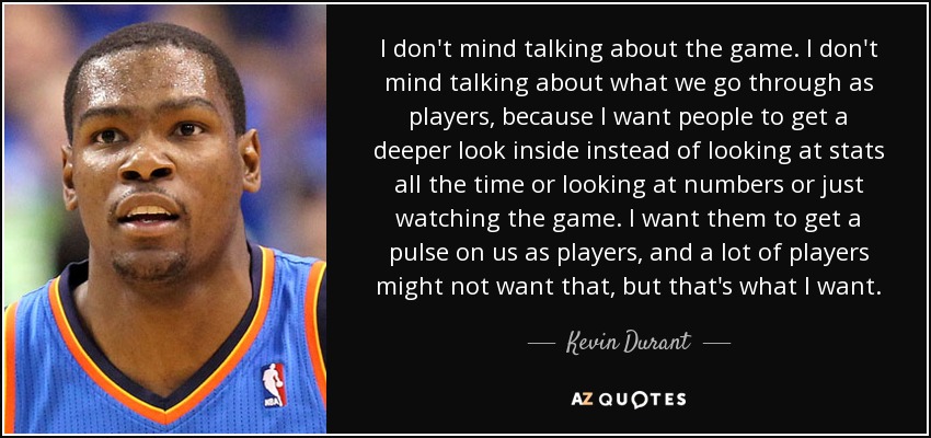 I don't mind talking about the game. I don't mind talking about what we go through as players, because I want people to get a deeper look inside instead of looking at stats all the time or looking at numbers or just watching the game. I want them to get a pulse on us as players, and a lot of players might not want that, but that's what I want. - Kevin Durant