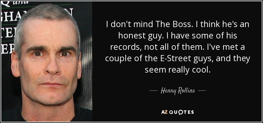 I don't mind The Boss. I think he's an honest guy. I have some of his records, not all of them. I've met a couple of the E-Street guys, and they seem really cool. - Henry Rollins