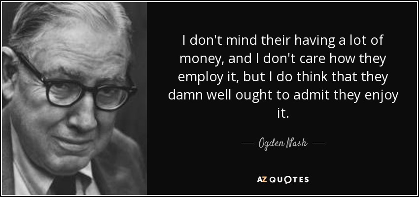 I don't mind their having a lot of money, and I don't care how they employ it, but I do think that they damn well ought to admit they enjoy it. - Ogden Nash