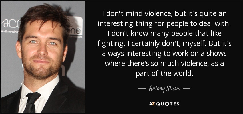 I don't mind violence, but it's quite an interesting thing for people to deal with. I don't know many people that like fighting. I certainly don't, myself. But it's always interesting to work on a shows where there's so much violence, as a part of the world. - Antony Starr